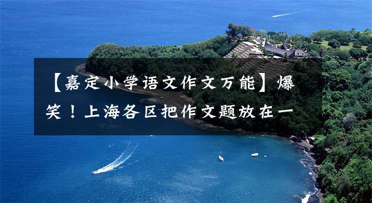 【嘉定小学语文作文万能】爆笑!上海各区把作文题放在一起烧。
