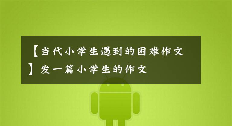 【当代小学生遇到的困难作文】发一篇小学生的作文