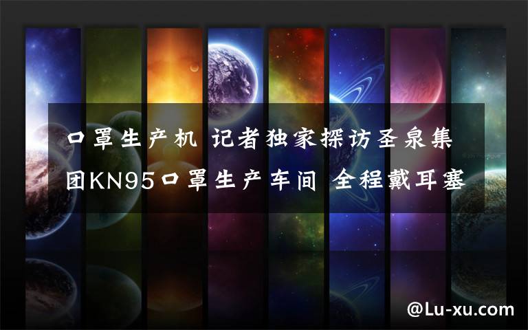 口罩生产机 记者独家探访圣泉集团KN95口罩生产车间 全程戴耳塞轮班吃饭,机器24小时不停