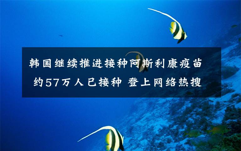韩国继续推进接种阿斯利康疫苗 约57万人已接种 登上网络热搜了!