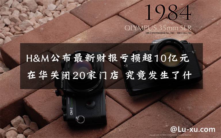 H&M公布最新财报亏损超10亿元 在华关闭20家门店 究竟发生了什么?