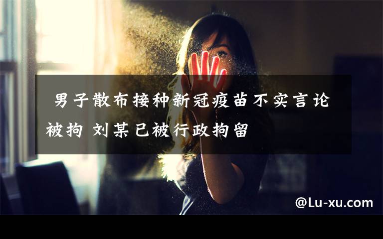 男子散布接种新冠疫苗不实言论被拘 刘某已被行政拘留