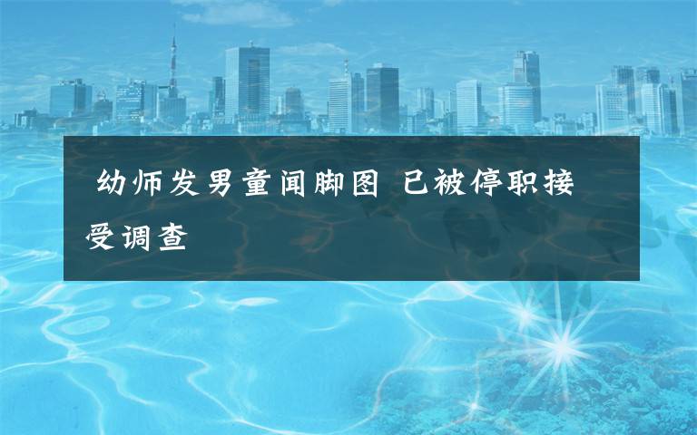 幼师发男童闻脚图 已被停职接受调查