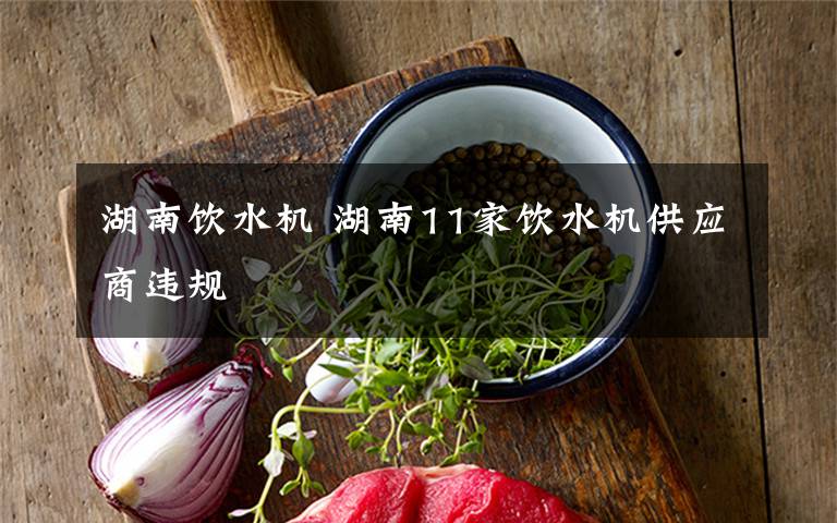 湖南饮水机 湖南11家饮水机供应商违规