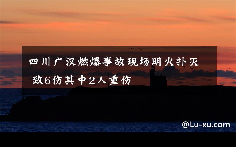 四川广汉燃爆事故现场明火扑灭 致6伤其中2人重伤