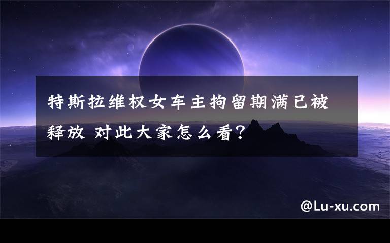 特斯拉维权女车主拘留期满已被释放 对此大家怎么看？
