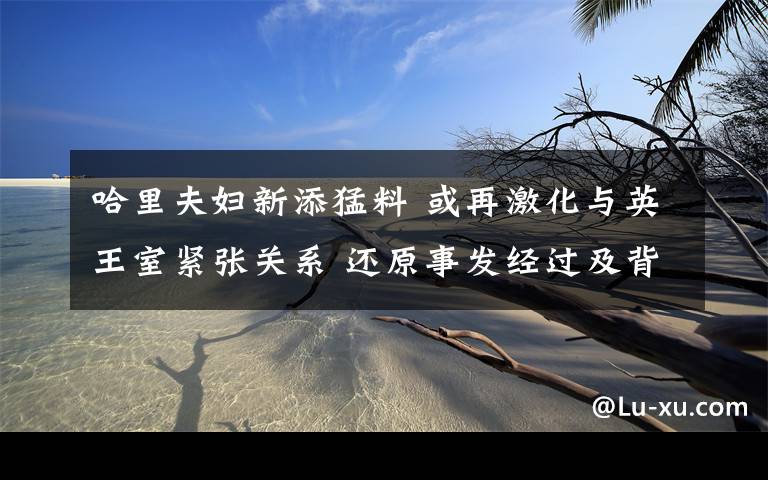 哈里夫妇新添猛料 或再激化与英王室紧张关系 还原事发经过及背后原因!