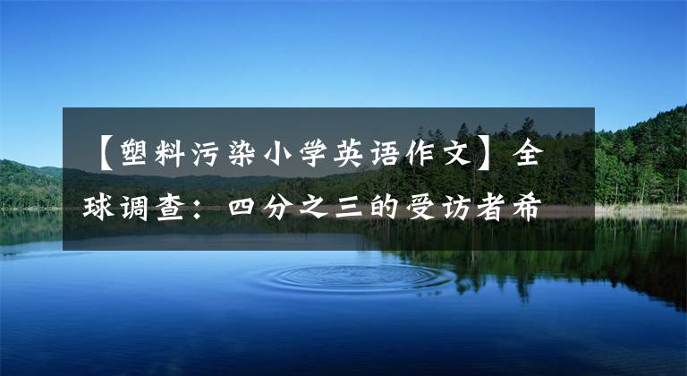 【塑料污染小学英语作文】全球调查：四分之三的受访者希望尽快禁用一次性塑料产品