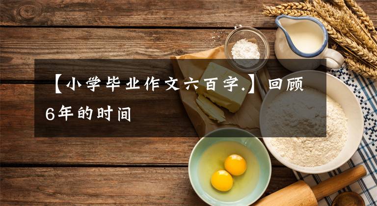 【小学毕业作文六百字.】回顾6年的时间