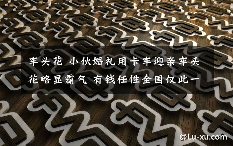 车头花 小伙婚礼用卡车迎亲车头花略显霸气 有钱任性全国仅此一例