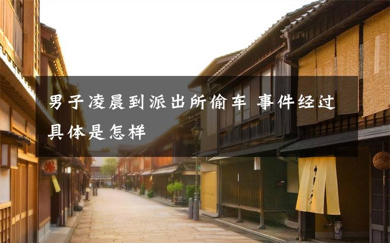 男子凌晨到派出所偷车 事件经过具体是怎样