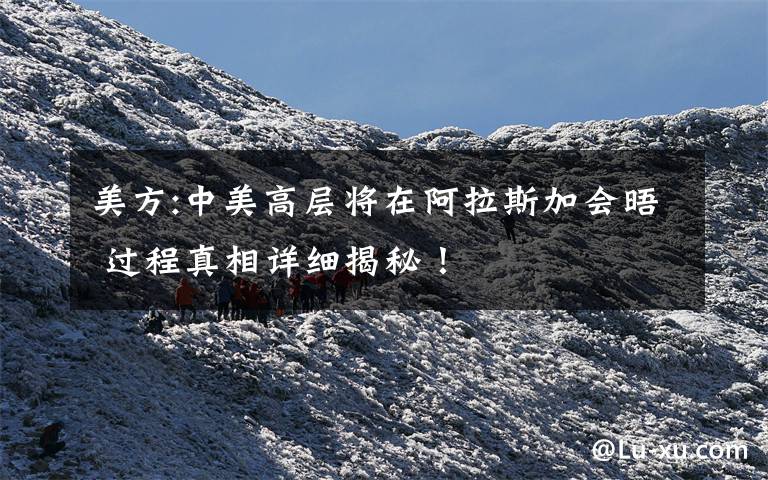 美方:中美高层将在阿拉斯加会晤 过程真相详细揭秘!