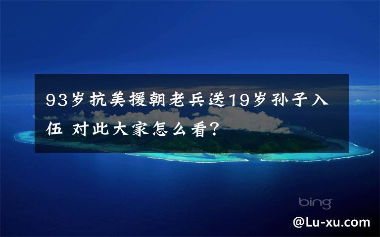 93岁抗美援朝老兵送19岁孙子入伍 对此大家怎么看?