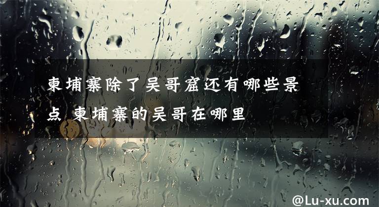 柬埔寨除了吴哥窟还有哪些景点 柬埔寨的吴哥在哪里