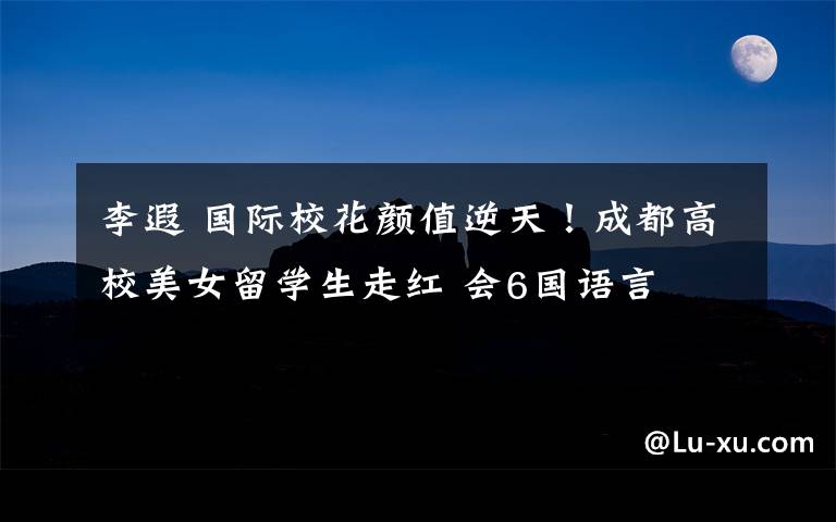 李遐 国际校花颜值逆天!成都高校美女留学生走红 会6国语言