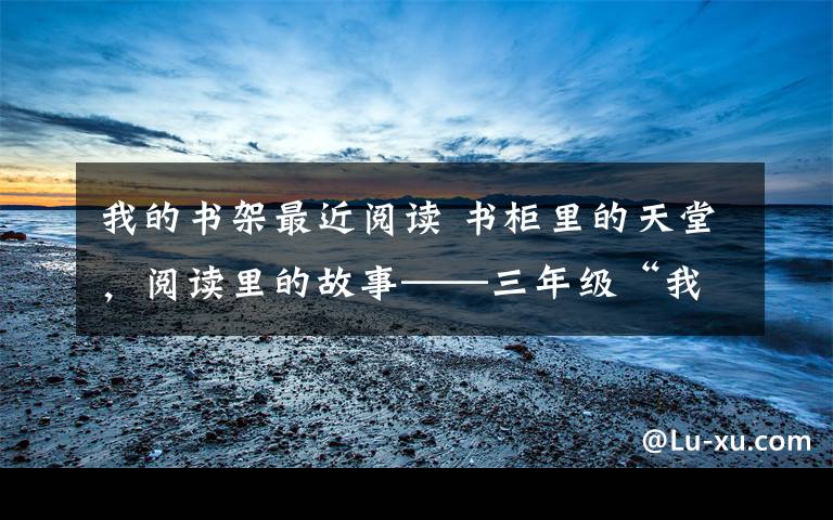 我的书架最近阅读 书柜里的天堂,阅读里的故事——三年级“我的书柜”展评活动