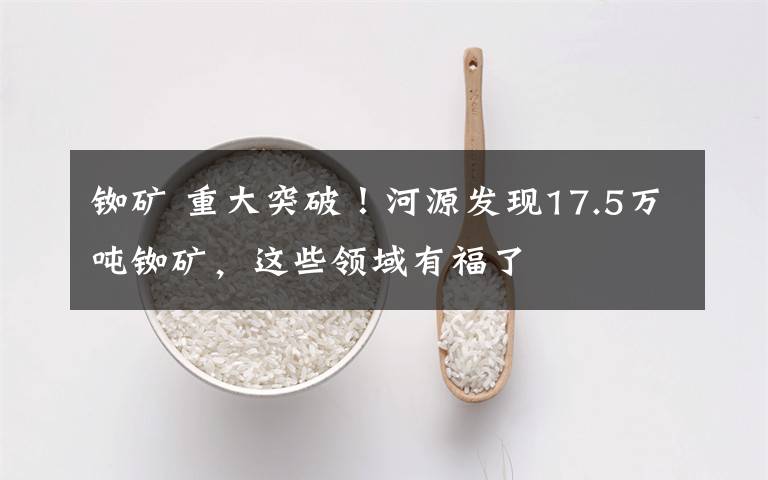 铷矿 重大突破!河源发现17.5万吨铷矿,这些领域有福了