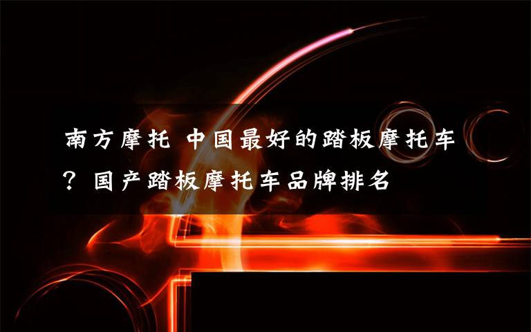 南方摩托 中国最好的踏板摩托车?国产踏板摩托车品牌排名