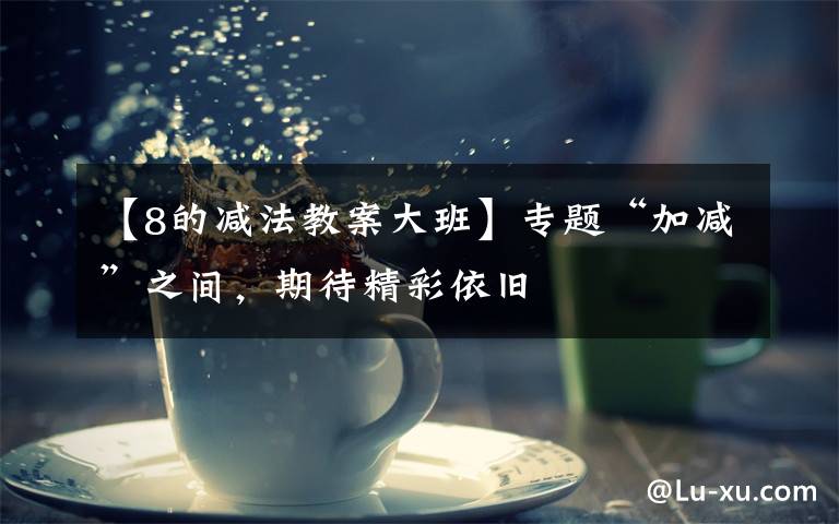 【8的减法教案大班】专题“加减”之间,期待精彩依旧