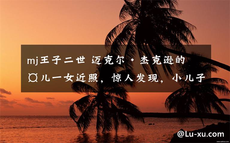 mj王子二世 迈克尔·杰克逊的两儿一女近照,惊人发现,小儿子长相太像他了!