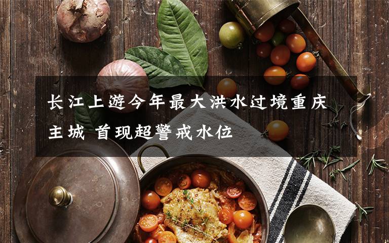 长江上游今年最大洪水过境重庆主城 首现超警戒水位