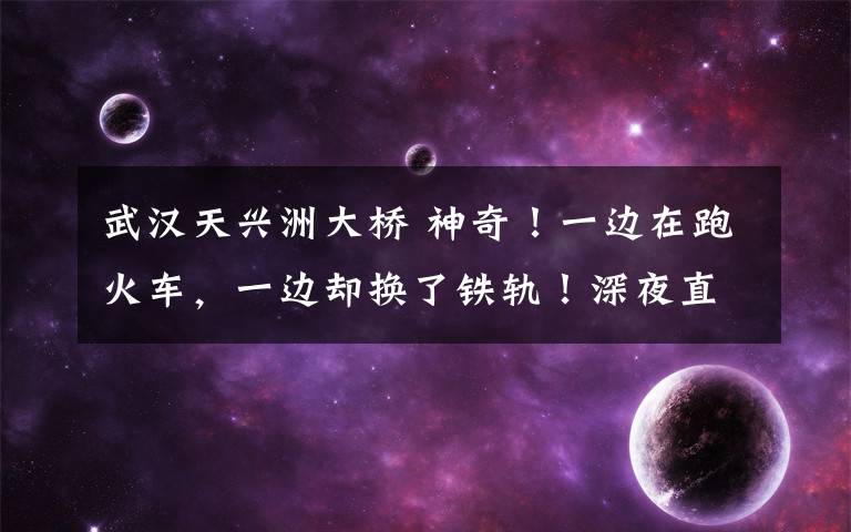 武汉天兴洲大桥 神奇!一边在跑火车,一边却换了铁轨!深夜直击天兴洲长江大桥上的这套大动作
