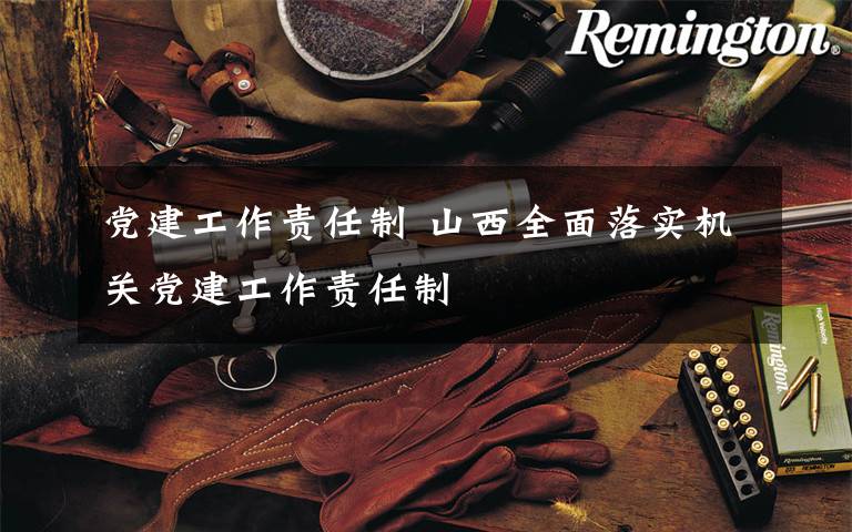 党建工作责任制 山西全面落实机关党建工作责任制