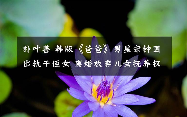 朴叶善 韩版《爸爸》男星宋钟国出轨干侄女 离婚放弃儿女抚养权