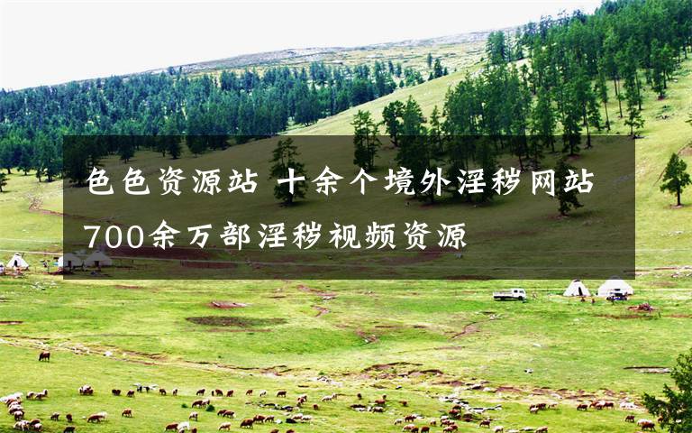 色色资源站 十余个境外淫秽网站700余万部淫秽视频资源