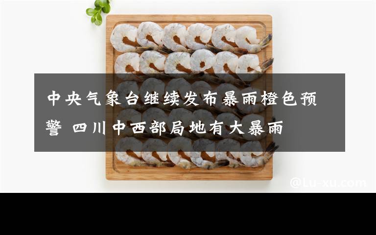 中央气象台继续发布暴雨橙色预警 四川中西部局地有大暴雨
