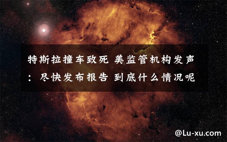 特斯拉撞车致死 美监管机构发声:尽快发布报告 到底什么情况呢?