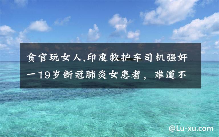 贪官玩女人,印度救护车司机强奸一19岁新冠肺炎女患者,难道不怕被感染吗?