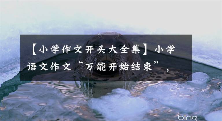 【小学作文开头大全集】小学语文作文“万能开始结束”,期末考试可以写,请抓紧收藏。