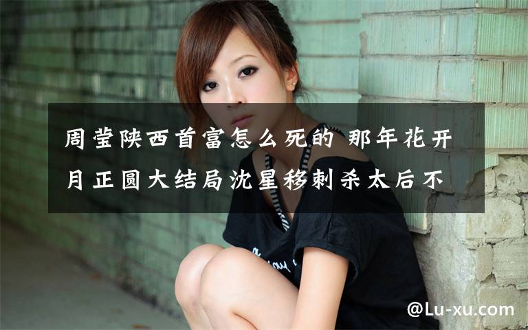 周莹陕西首富怎么死的 那年花开月正圆大结局沈星移刺杀太后不成被围杀 周莹结局成陕西首富