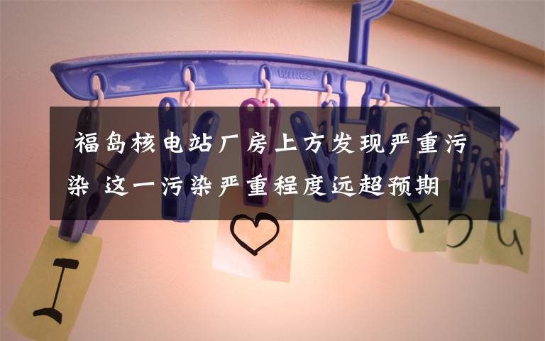 福岛核电站厂房上方发现严重污染 这一污染严重程度远超预期