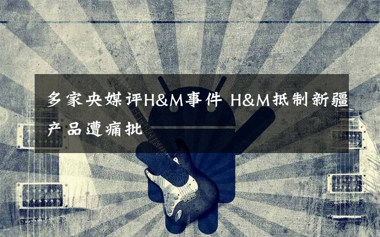 多家央媒评H&M事件 H&M抵制新疆产品遭痛批