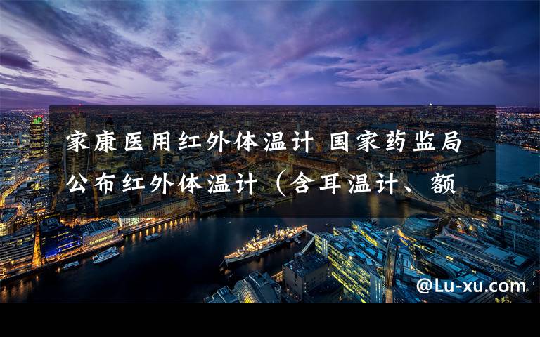 家康医用红外体温计 国家药监局公布红外体温计(含耳温计、额温枪)注册信息,有企业清单