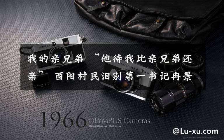 我的亲兄弟 “他待我比亲兄弟还亲” 酉阳村民泪别第一书记冉景清