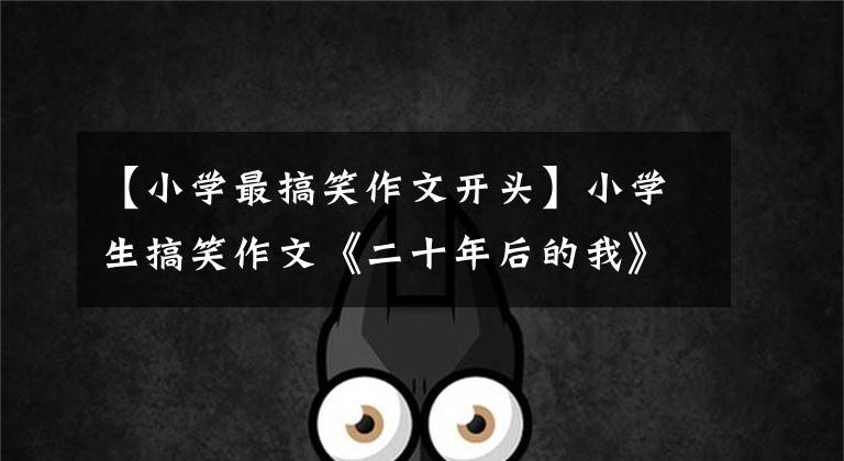 【小学最搞笑作文开头】小学生搞笑作文《二十年后的我》人气高，想法新颖，老师想哭。