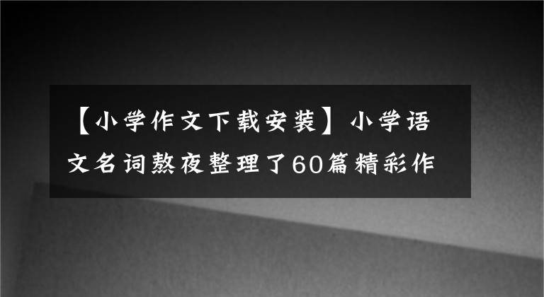 【小学作文下载安装】小学语文名词熬夜整理了60篇精彩作文的开头和结尾,免费下载