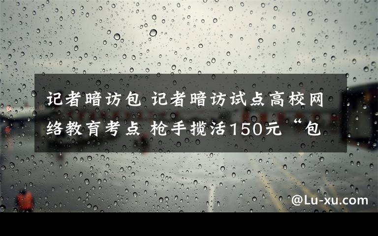 记者暗访包 记者暗访试点高校网络教育考点 枪手揽活150元“包过”