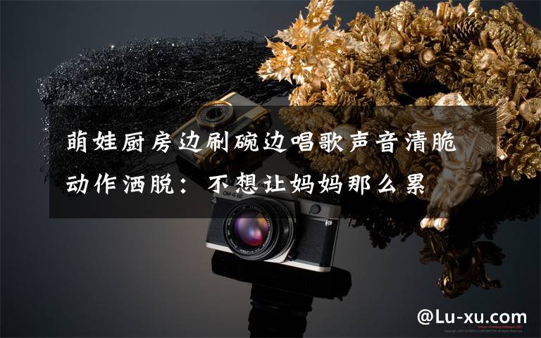 萌娃厨房边刷碗边唱歌声音清脆动作洒脱:不想让妈妈那么累