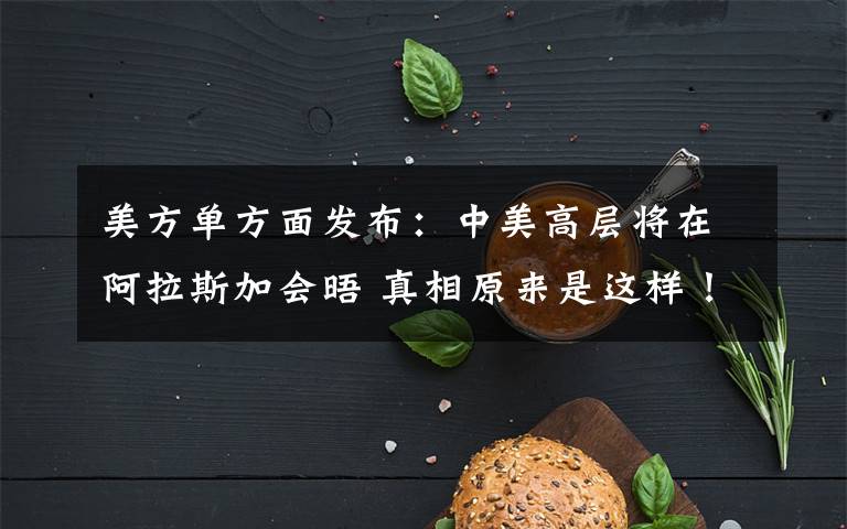 美方单方面发布：中美高层将在阿拉斯加会晤 真相原来是这样！