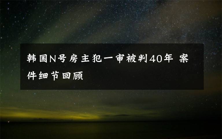 韩国N号房主犯一审被判40年 案件细节回顾