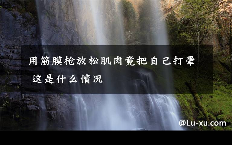 用筋膜枪放松肌肉竟把自己打晕 这是什么情况