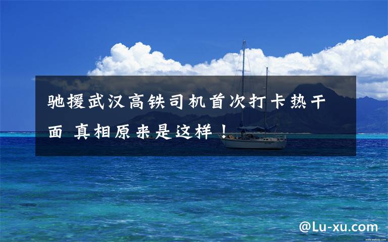 驰援武汉高铁司机首次打卡热干面 真相原来是这样!