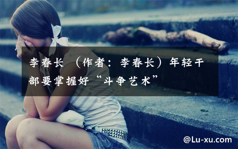 李春长 (作者:李春长)年轻干部要掌握好“斗争艺术”