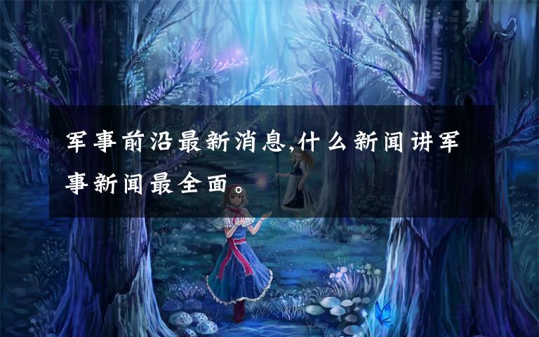 军事前沿最新消息,什么新闻讲军事新闻最全面。