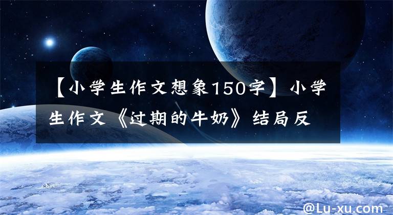 【小学生作文想象150字】小学生作文《过期的牛奶》结局反转突然,老师亲自给了满分。