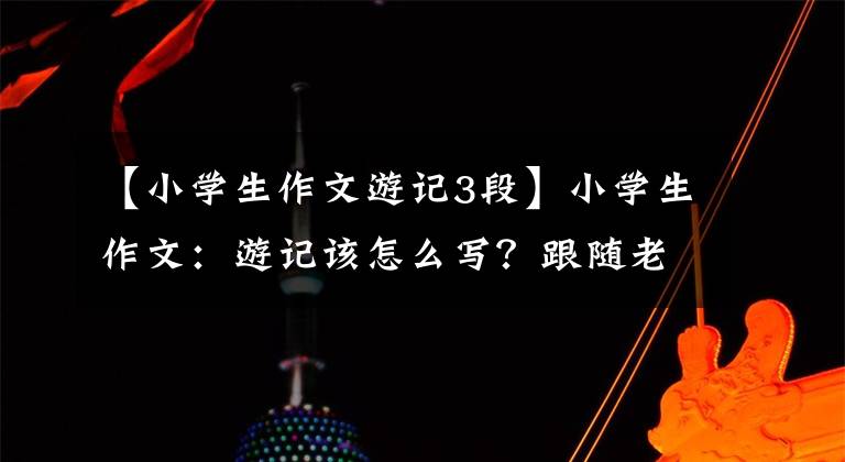 【小学生作文游记3段】小学生作文:游记该怎么写?跟随老师的脚步,有目的地游览风景